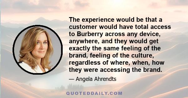 The experience would be that a customer would have total access to Burberry across any device, anywhere, and they would get exactly the same feeling of the brand, feeling of the culture, regardless of where, when, how