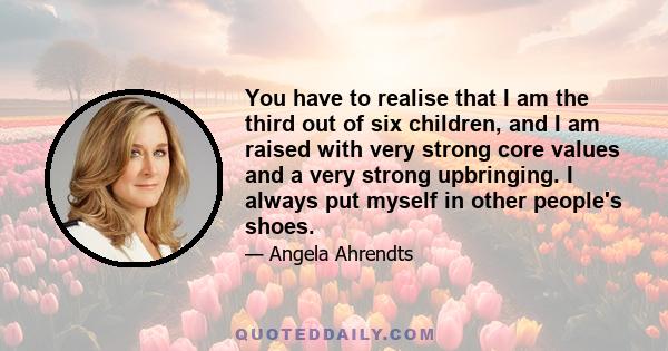 You have to realise that I am the third out of six children, and I am raised with very strong core values and a very strong upbringing. I always put myself in other people's shoes.