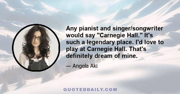 Any pianist and singer/songwriter would say Carnegie Hall. It's such a legendary place. I'd love to play at Carnegie Hall. That's definitely dream of mine.