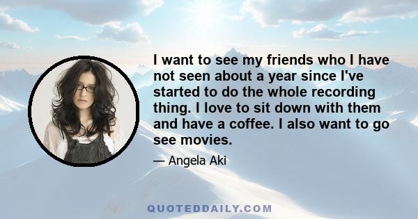 I want to see my friends who I have not seen about a year since I've started to do the whole recording thing. I love to sit down with them and have a coffee. I also want to go see movies.