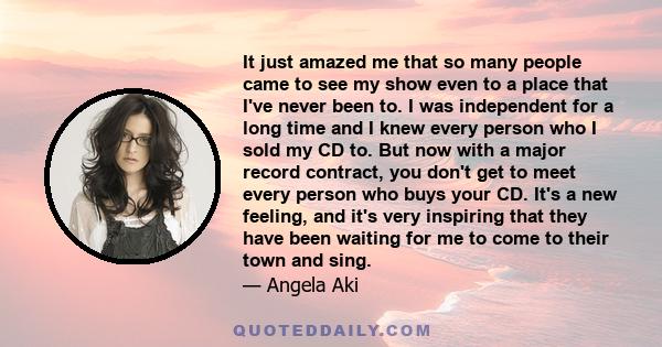 It just amazed me that so many people came to see my show even to a place that I've never been to. I was independent for a long time and I knew every person who I sold my CD to. But now with a major record contract, you 