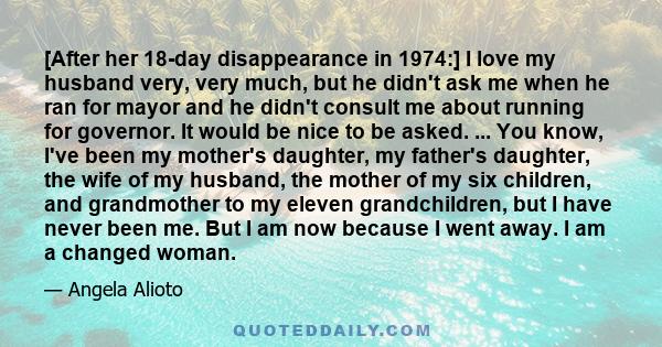 [After her 18-day disappearance in 1974:] I love my husband very, very much, but he didn't ask me when he ran for mayor and he didn't consult me about running for governor. It would be nice to be asked. ... You know,