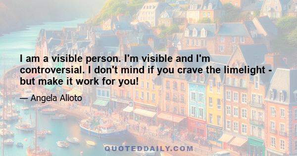 I am a visible person. I'm visible and I'm controversial. I don't mind if you crave the limelight - but make it work for you!