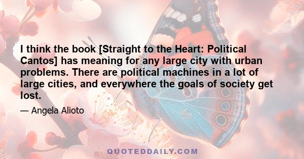 I think the book [Straight to the Heart: Political Cantos] has meaning for any large city with urban problems. There are political machines in a lot of large cities, and everywhere the goals of society get lost.