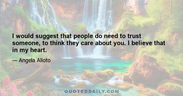 I would suggest that people do need to trust someone, to think they care about you. I believe that in my heart.