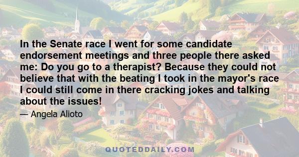 In the Senate race I went for some candidate endorsement meetings and three people there asked me: Do you go to a therapist? Because they could not believe that with the beating I took in the mayor's race I could still