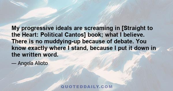 My progressive ideals are screaming in [Straight to the Heart: Political Cantos] book; what I believe. There is no muddying-up because of debate. You know exactly where I stand, because I put it down in the written word.