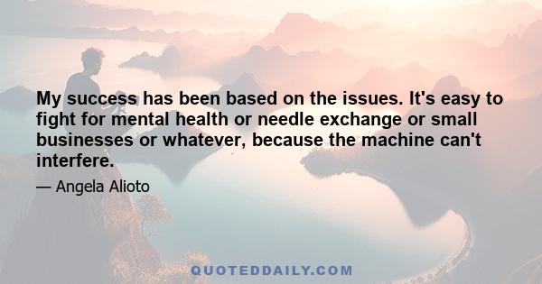 My success has been based on the issues. It's easy to fight for mental health or needle exchange or small businesses or whatever, because the machine can't interfere.