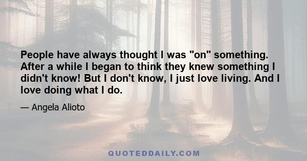 People have always thought I was on something. After a while I began to think they knew something I didn't know! But I don't know, I just love living. And I love doing what I do.