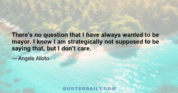 There's no question that I have always wanted to be mayor. I know I am strategically not supposed to be saying that, but I don't care.