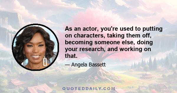 As an actor, you're used to putting on characters, taking them off, becoming someone else, doing your research, and working on that.