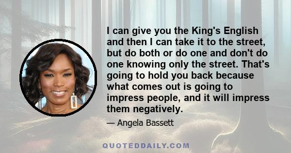 I can give you the King's English and then I can take it to the street, but do both or do one and don't do one knowing only the street. That's going to hold you back because what comes out is going to impress people,