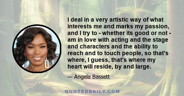 I deal in a very artistic way of what interests me and marks my passion, and I try to - whether its good or not - am in love with acting and the stage and characters and the ability to reach and to touch people, so