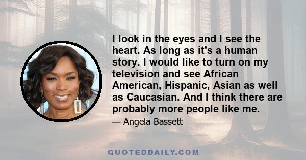 I look in the eyes and I see the heart. As long as it's a human story. I would like to turn on my television and see African American, Hispanic, Asian as well as Caucasian. And I think there are probably more people