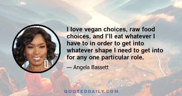 I love vegan choices, raw food choices, and I’ll eat whatever I have to in order to get into whatever shape I need to get into for any one particular role.