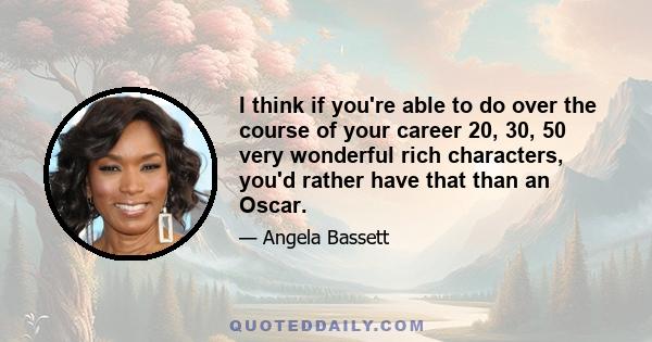 I think if you're able to do over the course of your career 20, 30, 50 very wonderful rich characters, you'd rather have that than an Oscar.