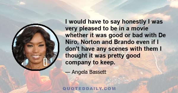 I would have to say honestly I was very pleased to be in a movie whether it was good or bad with De Niro, Norton and Brando even if I don't have any scenes with them I thought it was pretty good company to keep.