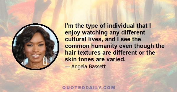 I'm the type of individual that I enjoy watching any different cultural lives, and I see the common humanity even though the hair textures are different or the skin tones are varied.