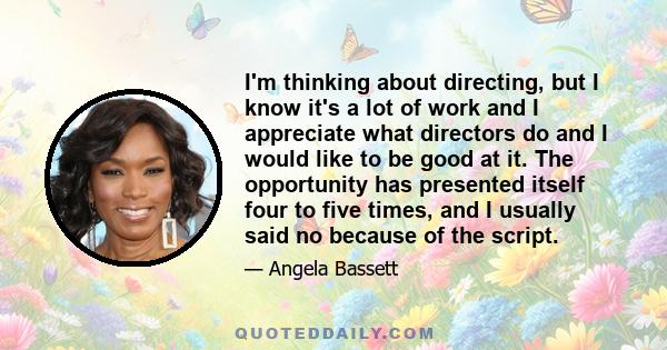 I'm thinking about directing, but I know it's a lot of work and I appreciate what directors do and I would like to be good at it. The opportunity has presented itself four to five times, and I usually said no because of 