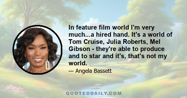 In feature film world I'm very much...a hired hand. It's a world of Tom Cruise, Julia Roberts, Mel Gibson - they're able to produce and to star and it's, that's not my world.