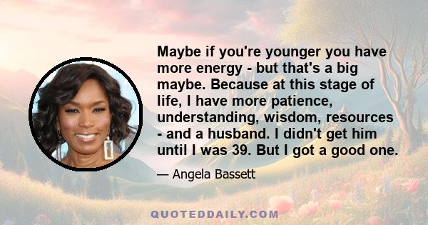 Maybe if you're younger you have more energy - but that's a big maybe. Because at this stage of life, I have more patience, understanding, wisdom, resources - and a husband. I didn't get him until I was 39. But I got a