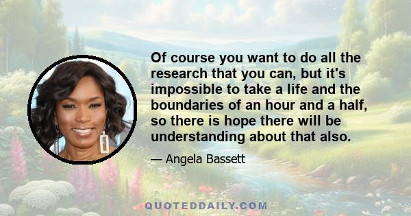 Of course you want to do all the research that you can, but it's impossible to take a life and the boundaries of an hour and a half, so there is hope there will be understanding about that also.