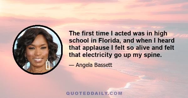 The first time I acted was in high school in Florida, and when I heard that applause I felt so alive and felt that electricity go up my spine.