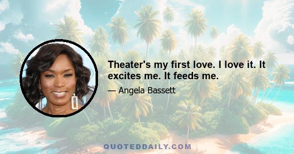 Theater's my first love. I love it. It excites me. It feeds me.