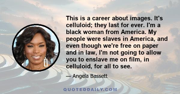 This is a career about images. It's celluloid; they last for ever. I'm a black woman from America. My people were slaves in America, and even though we're free on paper and in law, I'm not going to allow you to enslave