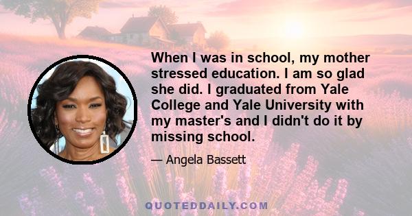 When I was in school, my mother stressed education. I am so glad she did. I graduated from Yale College and Yale University with my master's and I didn't do it by missing school.