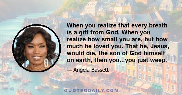 When you realize that every breath is a gift from God. When you realize how small you are, but how much he loved you. That he, Jesus, would die, the son of God himself on earth, then you...you just weep.