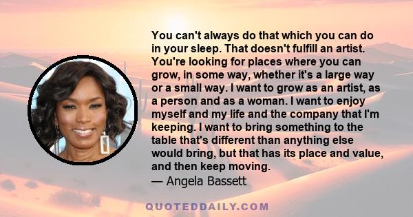 You can't always do that which you can do in your sleep. That doesn't fulfill an artist. You're looking for places where you can grow, in some way, whether it's a large way or a small way. I want to grow as an artist,