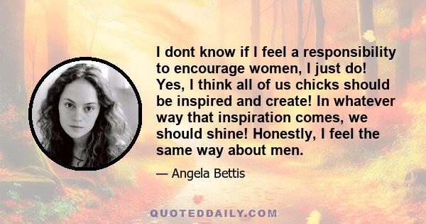 I dont know if I feel a responsibility to encourage women, I just do! Yes, I think all of us chicks should be inspired and create! In whatever way that inspiration comes, we should shine! Honestly, I feel the same way