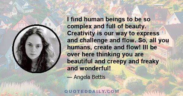 I find human beings to be so complex and full of beauty. Creativity is our way to express and challenge and flow. So, all you humans, create and flow! Ill be over here thinking you are beautiful and creepy and freaky