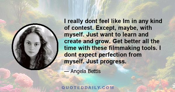 I really dont feel like Im in any kind of contest. Except, maybe, with myself. Just want to learn and create and grow. Get better all the time with these filmmaking tools. I dont expect perfection from myself. Just