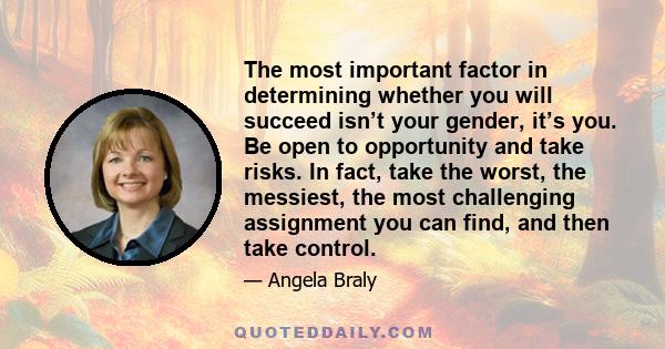 The most important factor in determining whether you will succeed isn’t your gender, it’s you. Be open to opportunity and take risks. In fact, take the worst, the messiest, the most challenging assignment you can find,