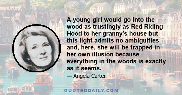 A young girl would go into the wood as trustingly as Red Riding Hood to her granny's house but this light admits no ambiguities and, here, she will be trapped in her own illusion because everything in the woods is