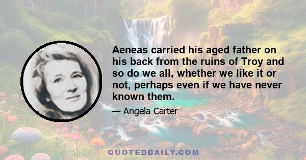 Aeneas carried his aged father on his back from the ruins of Troy and so do we all, whether we like it or not, perhaps even if we have never known them.