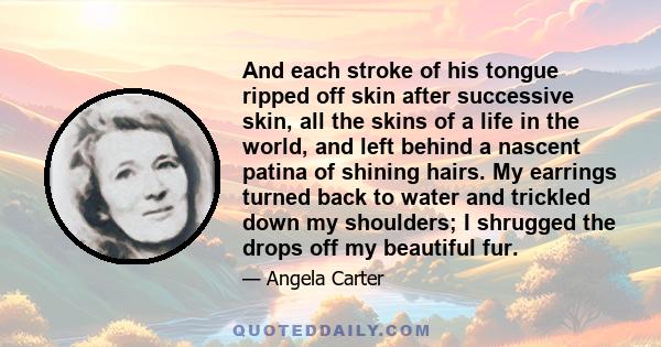 And each stroke of his tongue ripped off skin after successive skin, all the skins of a life in the world, and left behind a nascent patina of shining hairs. My earrings turned back to water and trickled down my