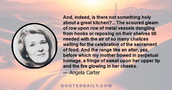 And, indeed, is there not something holy about a great kitchen?... The scoured gleam of row upon row of metal vessels dangling from hooks or reposing on their shelves till needed with the air of so many chalices waiting 