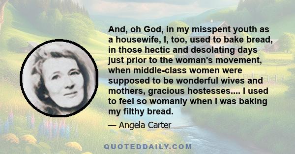 And, oh God, in my misspent youth as a housewife, I, too, used to bake bread, in those hectic and desolating days just prior to the woman's movement, when middle-class women were supposed to be wonderful wives and