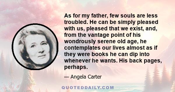 As for my father, few souls are less troubled. He can be simply pleased with us, pleased that we exist, and, from the vantage point of his wondrously serene old age, he contemplates our lives almost as if they were