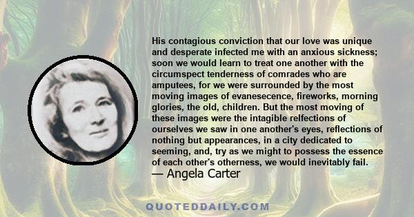 His contagious conviction that our love was unique and desperate infected me with an anxious sickness; soon we would learn to treat one another with the circumspect tenderness of comrades who are amputees, for we were