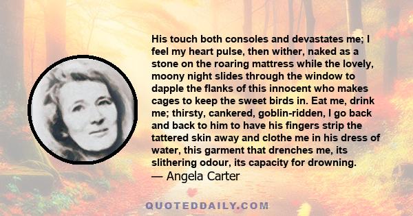 His touch both consoles and devastates me; I feel my heart pulse, then wither, naked as a stone on the roaring mattress while the lovely, moony night slides through the window to dapple the flanks of this innocent who