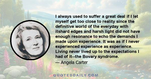 I always used to suffer a great deal if I let myself get too close to reality since the definitive world of the everyday with itshard edges and harsh light did not have enough resonance to echo the demands I made upon