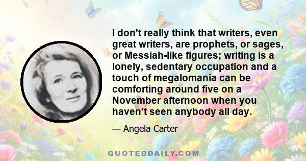 I don't really think that writers, even great writers, are prophets, or sages, or Messiah-like figures; writing is a lonely, sedentary occupation and a touch of megalomania can be comforting around five on a November