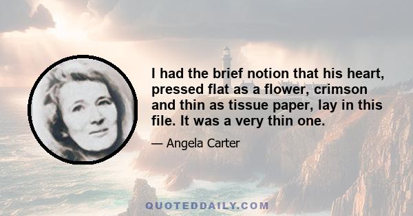 I had the brief notion that his heart, pressed flat as a flower, crimson and thin as tissue paper, lay in this file. It was a very thin one.