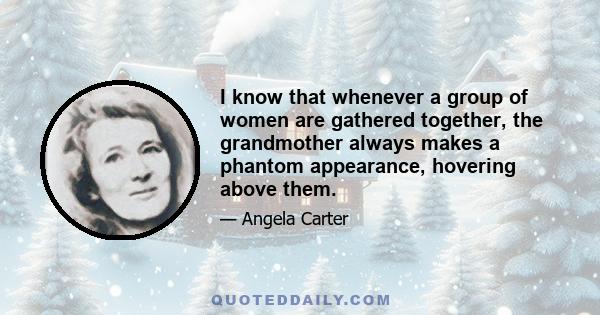 I know that whenever a group of women are gathered together, the grandmother always makes a phantom appearance, hovering above them.