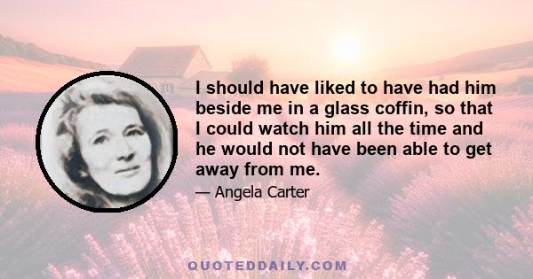 I should have liked to have had him beside me in a glass coffin, so that I could watch him all the time and he would not have been able to get away from me.