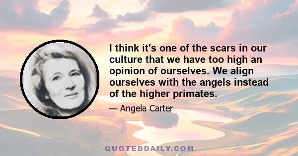 I think it's one of the scars in our culture that we have too high an opinion of ourselves. We align ourselves with the angels instead of the higher primates.